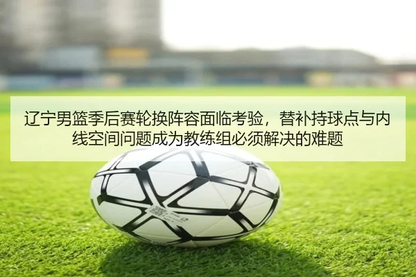 辽宁男篮季后赛轮换阵容面临考验，替补持球点与内线空间问题成为教练组必须解决的难题